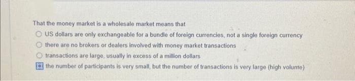 That the money market is a wholesale market means that
O US dollars are only exchangeable for a bundle of foreign currencies, not a single foreign currency
there are no brokers or dealers involved with money market transactions
transactions are large, usually in excess of a million dollars
the number of participants is very small, but the number of transactions is very large (high volume)