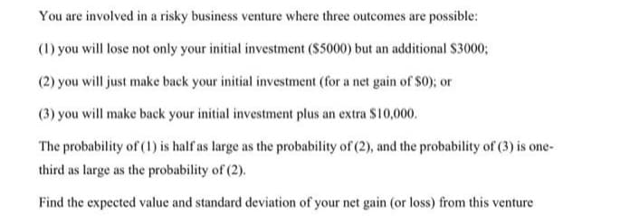 You are involved in a risky business venture where three outcomes are possible:
(1) you will lose not only your initial investment ($5000) but an additional $3000;
(2) you will just make back your initial investment (for a net gain of $0); or
(3) you will make back your initial investment plus an extra $10,000.
The probability of (1) is half as large as the probability of (2), and the probability of (3) is one-
third as large as the probability of (2).
Find the expected value and standard deviation of your net gain (or loss) from this venture