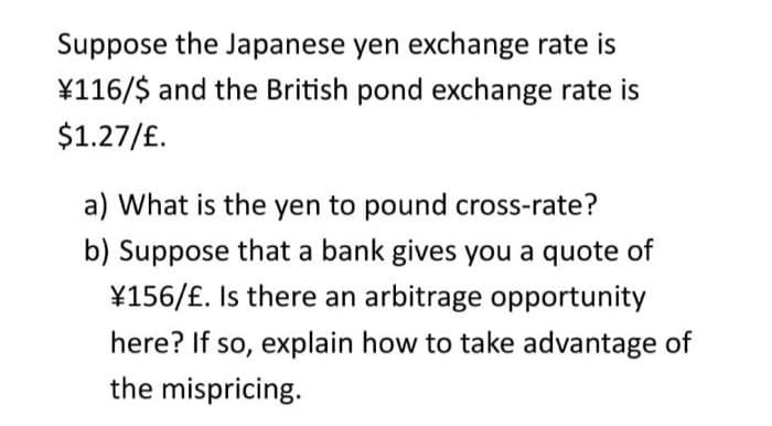 Suppose the Japanese yen exchange rate is
¥116/$ and the British pond exchange rate is
$1.27/£.
a) What is the yen to pound cross-rate?
b) Suppose that a bank gives you a quote of
¥156/£. Is there an arbitrage opportunity
here? If so, explain how to take advantage of
the mispricing.