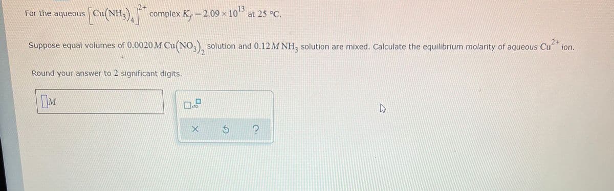 2+
For the aqueous Cu(NH,),
13
complex K, = 2.09 × 10° at 25 °C.
2+
Suppose equal volumes of 0.0020M Cu(NO,), solution and 0.12M NH, solution are mixed. Calculate the equilibrium molarity of aqueous Cu
ion.
Round your answer to 2 significant digits.
10

