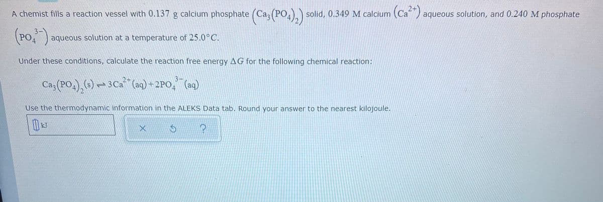 A chemist fills a reaction vessel with 0.137 g calcium phosphate (Ca, (PO,) solid, 0.349 M calcium (Ca ) aqueous solution, and 0.240 M phosphate
(Po,")
3-
POA
aqueous solution at a temperature of 25.0°C.
Under these conditions, calculate the reaction free energy AG for the following chemical reaction:
Ca3 (PO4),(s) → 3Ca
(aq) + 2PO, (aq)
4.
Use the thermodynamic information in the ALEKS Data tab. Round your answer to the nearest kilojoule.
kJ
