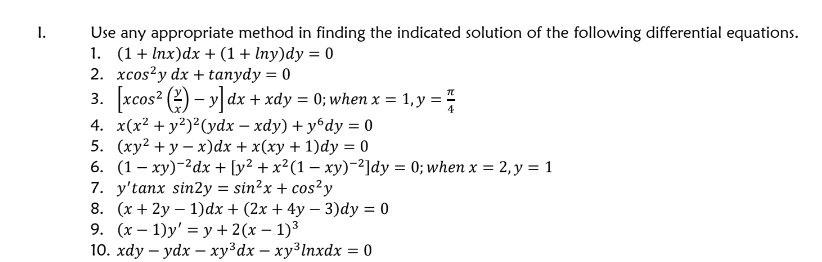 1.
Use any appropriate method in finding the indicated solution of the following differential equations.
1. (1+lnx)dx + (1 + Iny)dy = 0
2. xcos²y dx + tanydy = 0
3. [xcos² (y] dx + xdy = 0; when x = 1, y =
4. x(x² + y²)²(ydx - xdy) + yбdy = 0
5. (xy²+y-x)dx + x(xy + 1)dy = 0
-
6. (1xy) dx + [y² + x²(1 − xy)-2]dy = 0; when x = 2, y = 1
7. y'tanx sin2y = sin²x + cos²y
8. (x+2y1)dx + (2x+4y-3)dy = 0
9. (x 1)y' y + 2(x − 1)³
-
10. xdy-ydx-xy³dx - xy³lnxdx = 0