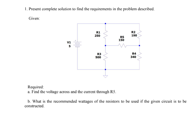1. Present complete solution to find the requirements in the problem described.
Given:
V1
5
R1
250
R3
500
Required:
a. Find the voltage across and the current through R5.
R5
150
R2
190
R4
340
b. What is the recommended wattages of the resistors to be used if the given circuit is to be
constructed.