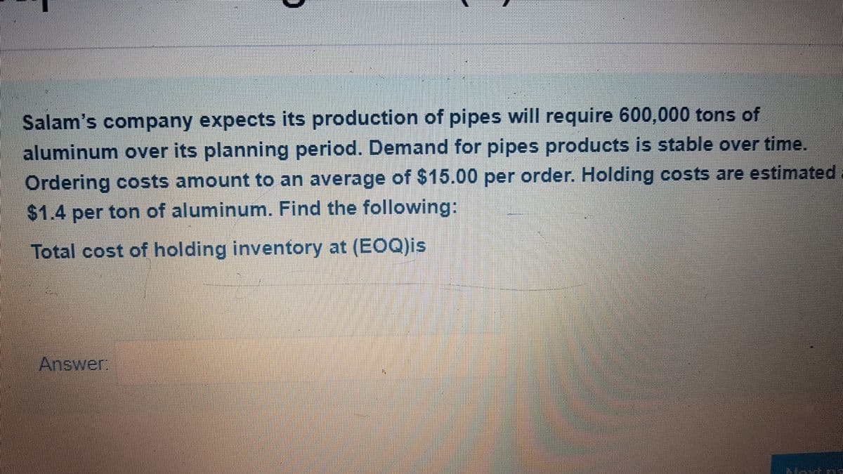 Salam's company expects its production of pipes will require 600,000 tons of
aluminum over its planning period. Demand for pipes products is stable over time.
Ordering costs amount to an average of $15.00 per order. Holding costs are estimated
$1.4 per ton of aluminum. Find the following:
Total cost of holding inventory at (EOQ)is
Answer
