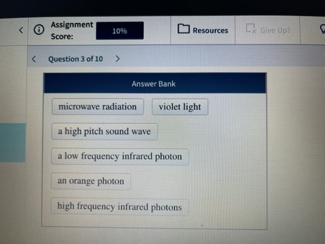 Assignment
10%
Resources
Score:
Question 3 of 10
Answer Bank
microwave radiation
violet light
a high pitch sound wave
a low frequency infrared photon
an orange photon
high frequency infrared photons
