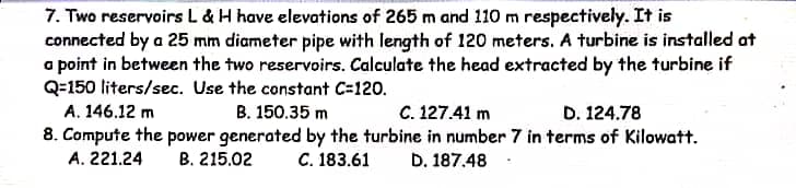 7. Two reservoirs L & H have elevations of 265 m and 110 m respectively. It is
connected by a 25 mm diameter pipe with length of 120 meters. A turbine is installed at
a point in between the two reservoirs. Calculate the head extracted by the turbine if
Q=150 liters/sec. Use the constant C=120.
A. 146.12 m
В. 150.35 m
C. 127.41 m
D. 124.78
8. Compute the power generated by the turbine in number 7 in terms of Kilowatt.
A. 221.24
B. 215.02
С. 183.61
D. 187.48 :

