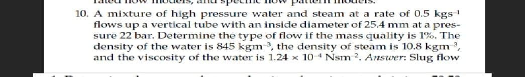 10. A mixture of high pressure water and steam at a rate of 0.5 kgs-¹
flows up a vertical tube with an inside diameter of 25.4 mm at a pres-
sure 22 bar. Determine the type of flow if the mass quality is 1%. The
density of the water is 845 kgm 3, the density of steam is 10.8 kgm ³,
and the viscosity of the water is 1.24 x 104 Nsm 2. Answer: Slug flow