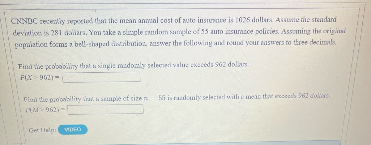 CNNBC recently reported that the mean annual cost of auto insurance is 1026 dollars. Assume the standard
deviation is 281 dollars. You take a simple random sample of 55 auto insurance policies. Assuming the original
population forms a bell-shaped distribution, answer the following and round your answers to three decimals.
Find the probability that a single randomly selected value exceeds 962 dollars.
P(X 962) =
Find the probability that a sample of size n = 55 is randomly selected with a mean that exceeds 962 dollars.
P(M>962) =
Get Help:
VIDEO
