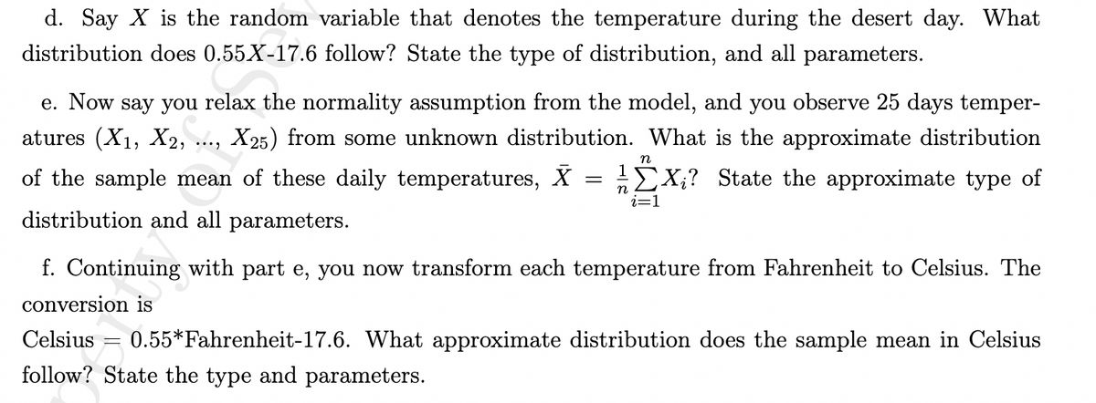 d. Say X is the random variable that denotes the temperature during the desert day. What
distribution does 0.55 X-17.6 follow? State the type of distribution, and all parameters.
e. Now say you relax the normality assumption from the model, and you observe 25 days temper-
atures (X₁, X2, X25) from some unknown distribution. What is the approximate distribution
EX? State the approximate type of
n
of the sample mean of these daily temperatures, X
i=1
distribution and all parameters.
...
=
-
n
f. Continuing with part e, you now transform each temperature from Fahrenheit to Celsius. The
conversion is
Celsius 0.55*Fahrenheit-17.6. What approximate distribution does the sample mean in Celsius
follow? State the type and parameters.
