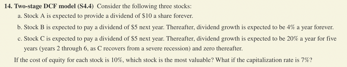 14. Two-stage DCF model (S4.4) Consider the following three stocks:
a. Stock A is expected to provide a dividend of $10 a share forever.
b. Stock B is expected to pay a dividend of $5 next year. Thereafter, dividend growth is expected to be 4% a year forever.
c. Stock C is expected to pay a dividend of $5 next year. Thereafter, dividend growth is expected to be 20% a year for five
years (years 2 through 6, as C recovers from a severe recession) and zero thereafter.
If the cost of equity for each stock is 10%, which stock is the most valuable? What if the capitalization rate is 7%?
