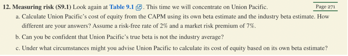 12. Measuring risk (S9.1) Look again at Table 9.1. This time we will concentrate on Union Pacific.
Page 271
a. Calculate Union Pacific's cost of equity from the CAPM using its own beta estimate and the industry beta estimate. How
different are your answers? Assume a risk-free rate of 2% and a market risk premium of 7%.
b. Can you be confident that Union Pacific's true beta is not the industry average?
c. Under what circumstances might you advise Union Pacific to calculate its cost of equity based on its own beta estimate?