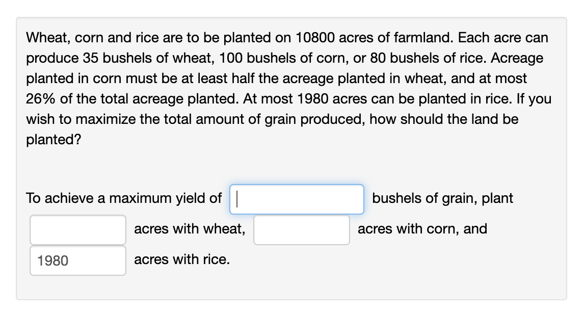 Wheat, corn and rice are to be planted on 10800 acres of farmland. Each acre can
produce 35 bushels of wheat, 100 bushels of corn, or 80 bushels of rice. Acreage
planted in corn must be at least half the acreage planted in wheat, and at most
26% of the total acreage planted. At most 1980 acres can be planted in rice. If you
wish to maximize the total amount of grain produced, how should the land be
planted?
To achieve a maximum yield of
1980
acres with wheat,
acres with rice.
bushels of grain, plant
acres with corn, and