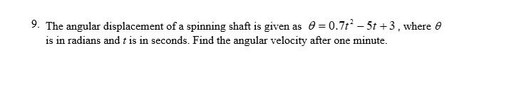9. The angular displacement of a spinning shaft is given as = 0.7t² - 5t+3, where
is in radians and t is in seconds. Find the angular velocity after one minute.