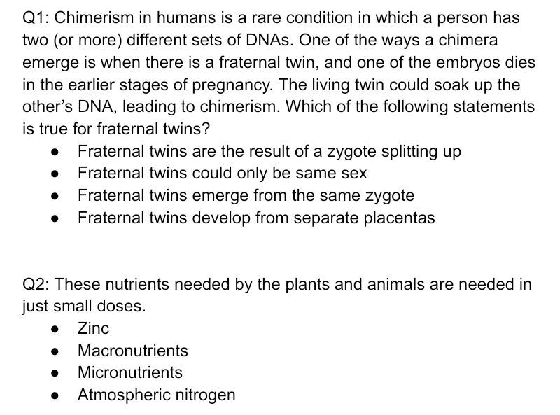 Q1: Chimerism in humans is a rare condition in which a person has
two (or more) different sets of DNAS. One of the ways a chimera
emerge is when there is a fraternal twin, and one of the embryos dies
in the earlier stages of pregnancy. The living twin could soak up the
other's DNA, leading to chimerism. Which of the following statements
is true for fraternal twins?
Fraternal twins are the result of a zygote splitting up
Fraternal twins could only be same sex
Fraternal twins emerge from the same zygote
• Fraternal twins develop from separate placentas
Q2: These nutrients needed by the plants and animals are needed in
just small doses.
• Zinc
Macronutrients
Micronutrients
• Atmospheric nitrogen
