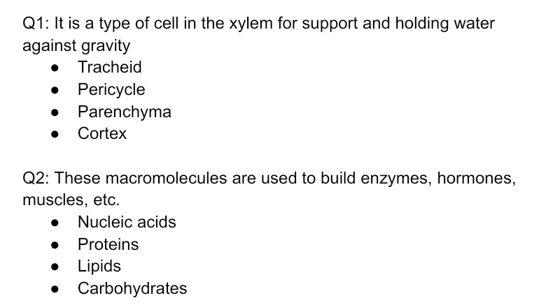 Q1: It is a type of cell in the xylem for support and holding water
against gravity
Tracheid
Pericycle
Parenchyma
Cortex
Q2: These macromolecules are used to build enzymes, hormones,
muscles, etc.
Nucleic acids
Proteins
Lipids
Carbohydrates

