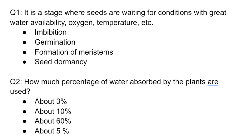 Q1: It is a stage where seeds are waiting for conditions with great
water availability, oxygen, temperature, etc.
Imbibition
• Germination
Formation of meristems
Seed dormancy
Q2: How much percentage of water absorbed by the plants are
used?
• About 3%
About 10%
About 60%
About 5 %
