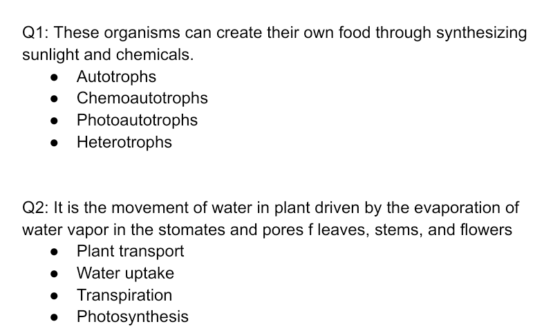 Q1: These organisms can create their own food through synthesizing
sunlight and chemicals.
• Autotrophs
• Chemoautotrophs
Photoautotrophs
Heterotrophs
Q2: It is the movement of water in plant driven by the evaporation of
water vapor in the stomates and pores f leaves, stems, and flowers
Plant transport
Water uptake
• Transpiration
• Photosynthesis
