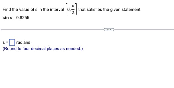 Find the value of s in the interval 0,
[4]
2
sin s= 0.8255
that satisfies the given statement.
S= radians
(Round to four decimal places as needed.)
...