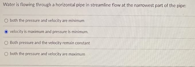 Water is flowing through a horizontal pipe in streamline flow at the narrowest part of the pipe:
both the pressure and velocity are minimum
velocity is maximum and pressure is minimum.
O Both pressure and the velocity remain constant
O both the pressure and velocity are maximum