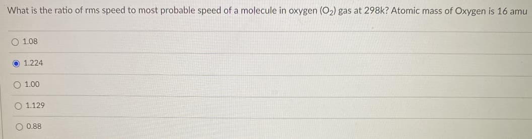 What is the ratio of rms speed to most probable speed of a molecule in oxygen (O₂) gas at 298k? Atomic mass of Oxygen is 16 amu
O 1.08
O 1.224
O 1.00
O 1.129
O 0.88