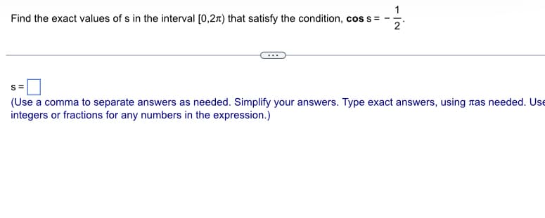 Find the exact values of s in the interval [0,2) that satisfy the condition, cos s = –
NI
2
S=
(Use a comma to separate answers as needed. Simplify your answers. Type exact answers, using as needed. Use
integers or fractions for any numbers in the expression.)