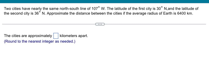 Two cities have nearly the same north-south line of 107° W. The latitude of the first city is 30° N, and the latitude of
the second city is 36° N. Approximate the distance between the cities if the average radius of Earth is 6400 km.
The cities are approximately kilometers apart.
(Round to the nearest integer as needed.)