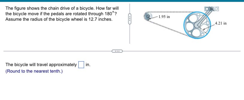 The figure shows the chain drive of a bicycle. How far will
the bicycle move if the pedals are rotated through 180°?
Assume the radius of the bicycle wheel is 12.7 inches.
The bicycle will travel approximately
(Round to the nearest tenth.)
in.
C
-1.95 in
4.21 in
