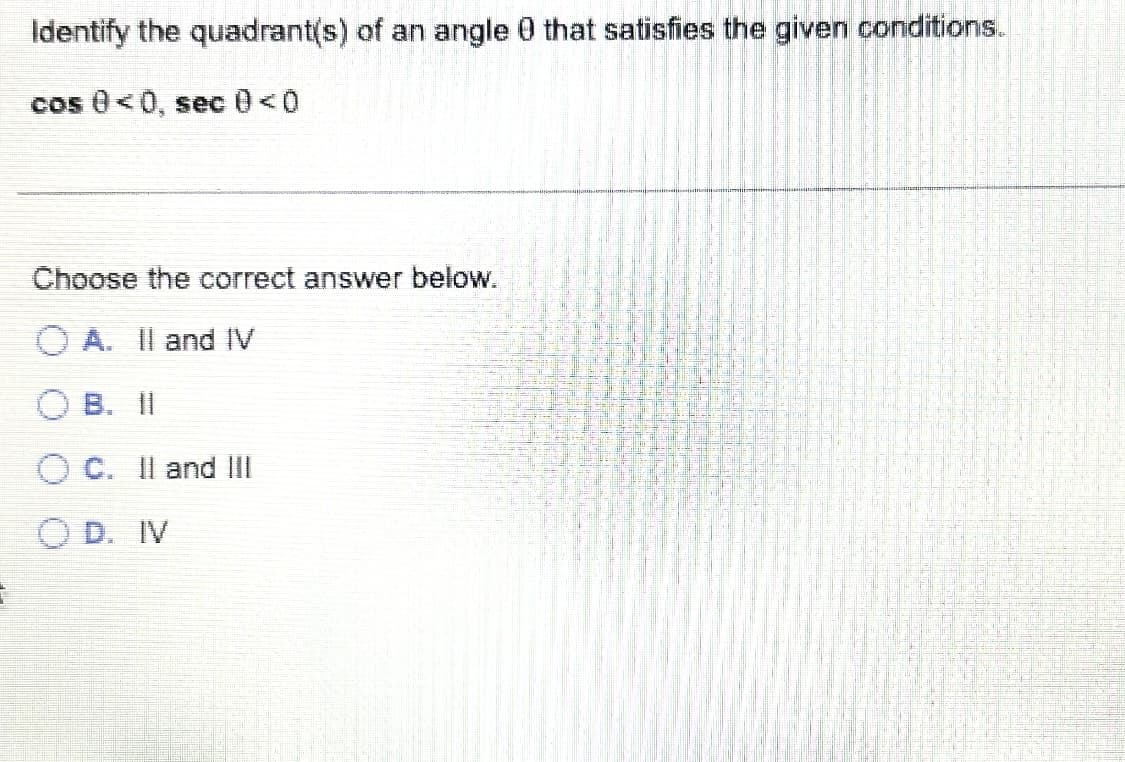 2
Identify the quadrant(s) of an angle 0 that satisfies the given conditions.
cos 0 <0, sec 0 <0
Choose the correct answer below.
OA. II and IV
O B. II
O C. II and III
OD. IV