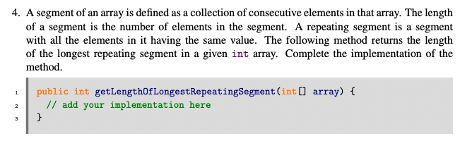 4. A segment of an array is defined as a collection of consecutive elements in that array. The length
of a segment is the number of elements in the segment. A repeating segment is a segment
with all the elements in it having the same value. The following method returns the length
of the longest repeating segment in a given int array. Complete the implementation of the
method.
public int getLength0fLongestRepeatingSegment(int [] array) {
1
// add your implementation here
2
}
3
