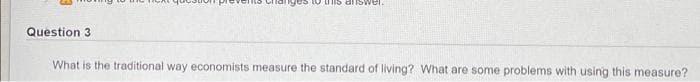 Uis answer.
Question 3
What is the traditional way economists measure the standard of living? What are some problems with using this measure?
