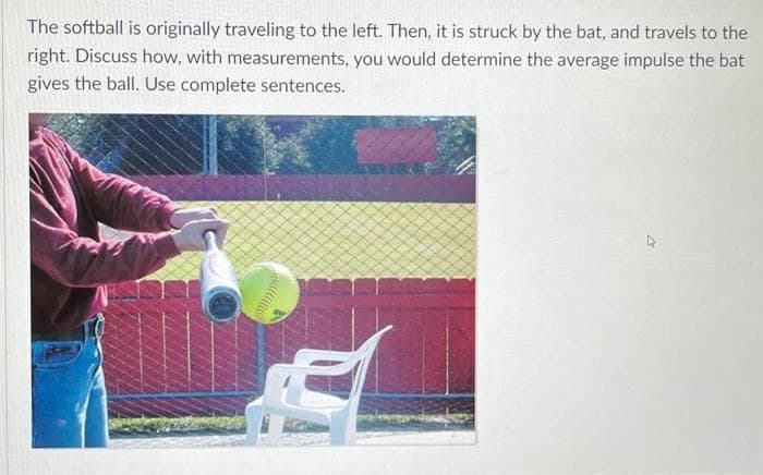 The softball is originally traveling to the left. Then, it is struck by the bat, and travels to
the
right. Discuss how, with measurements, you would determine the average impulse the bat
gives the ball. Use complete sentences.