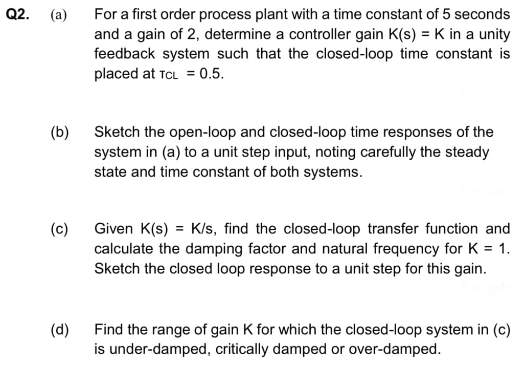 Q2.
(a)
(b)
(c)
(d)
For a first order process plant with a time constant of 5 seconds
and a gain of 2, determine a controller gain K(s) = K in a unity
feedback system such that the closed-loop time constant is
placed at TCL = 0.5.
Sketch the open-loop and closed-loop time responses of the
system in (a) to a unit step input, noting carefully the steady
state and time constant of both systems.
Given K(s) = K/s, find the closed-loop transfer function and
calculate the damping factor and natural frequency for K = 1.
Sketch the closed loop response to a unit step for this gain.
Find the range of gain K for which the closed-loop system in (c)
is under-damped, critically damped or over-damped.