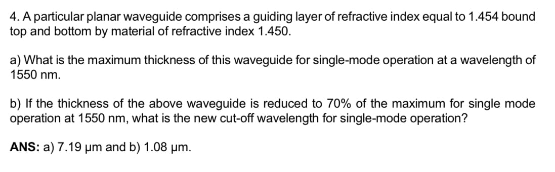 4. A particular planar waveguide comprises a guiding layer of refractive index equal to 1.454 bound
top and bottom by material of refractive index 1.450.
a) What is the maximum thickness of this waveguide for single-mode operation at a wavelength of
1550 nm.
b) If the thickness of the above waveguide is reduced to 70% of the maximum for single mode
operation at 1550 nm, what is the new cut-off wavelength for single-mode operation?
ANS: a) 7.19 μm and b) 1.08 µm.
