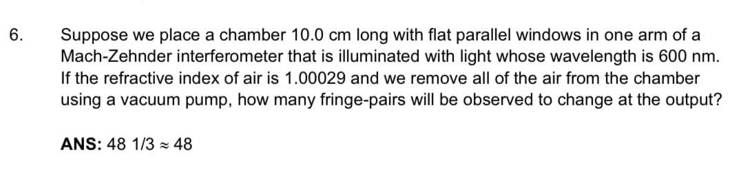 6.
Suppose we place a chamber 10.0 cm long with flat parallel windows in one arm of a
Mach-Zehnder interferometer that is illuminated with light whose wavelength is 600 nm.
If the refractive index of air is 1.00029 and we remove all of the air from the chamber
using a vacuum pump, how many fringe-pairs will be observed to change at the output?
ANS: 48 1/3 ≈ 48