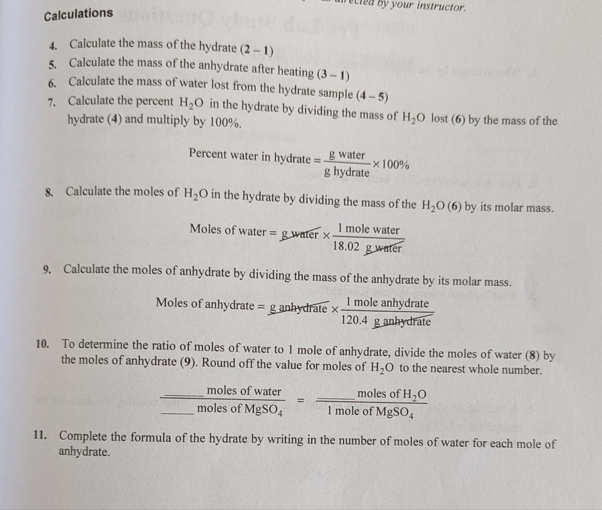 by your instructor.
Calculations
4 Calculate the mass of the hydrate (2 - 1)
5. Calculate the mass of the anhydrate after heating (3- 1)
6. Calculate the mass of water lost from the hydrate sample (4-5)
7. Calculate the percent H2O in the hydrate by dividing the mass of H,O lost (6) by the mass of the
hydrate (4) and multiply by 100%.
Percent water in hydrate
g water
x100%
%3D
g hydrate
8. Calculate the moles of H2O in the hydrate by dividing the mass of the H,O (6) by its molar mass.
Moles of water = g water x
1 mole water
%3D
18.02 g water
9. Calculate the moles of anhydrate by dividing the mass of the anhydrate by its molar mass.
1 mole anhydrate
120.4 g anhydrate
Moles of anhydrate = g anhydrate x-
%3D
10. To determine the ratio of moles of water to 1 mole of anhydrate, divide the moles of water (8) by
the moles of anhydrate (9). Round off the value for moles of H,0 to the nearest whole number.
moles of water
moles of H,O
moles of MgS04
1 mole of MgSO4
11. Complete the formula of the hydrate by writing in the number of moles of water for each mole of
anhydrate.
