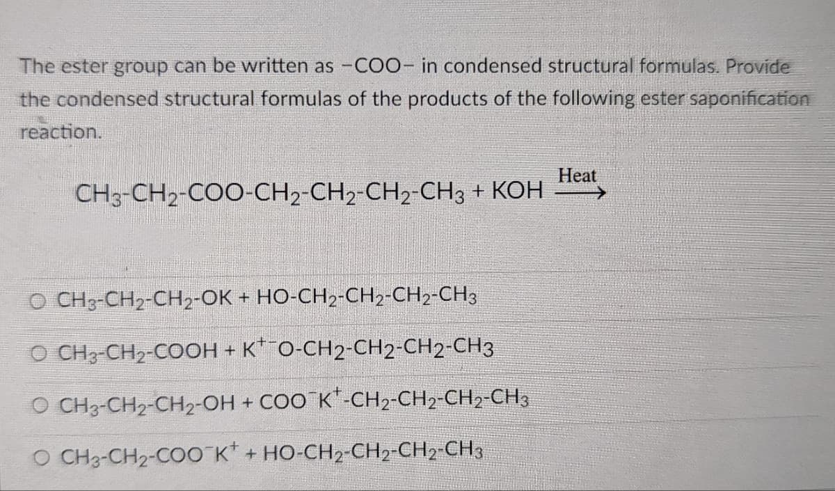The ester group can be written as -COO- in condensed structural formulas. Provide
the condensed structural formulas of the products of the following ester saponification
reaction.
Нeat
CH3-CH2-COO-СН2-CH2-СН2-CH3 + КОН
O CH3-CH2-CH2-OK + HO-CH2-CH2-CH2-CH3
O CH3-CH2-COOH + K* O-CH2-CH2-CH2-CH3
O CH3-CH2-CH2-OH + COO K"-CH2-CH2-CH2-CH3
O CH3-CH2-COO K* + HO-CH2-CH2-CH2-CH3
