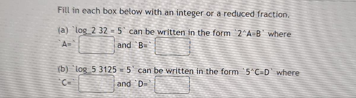 Fill in each box below with an integer or a reduced fraction.
(a) log_2 32 = 5 can be written in the form 2^A-B` where
A=
and B=
(b) log_5 3125 = 5
C=
and
can be written in the form 5^C-D` where
D=