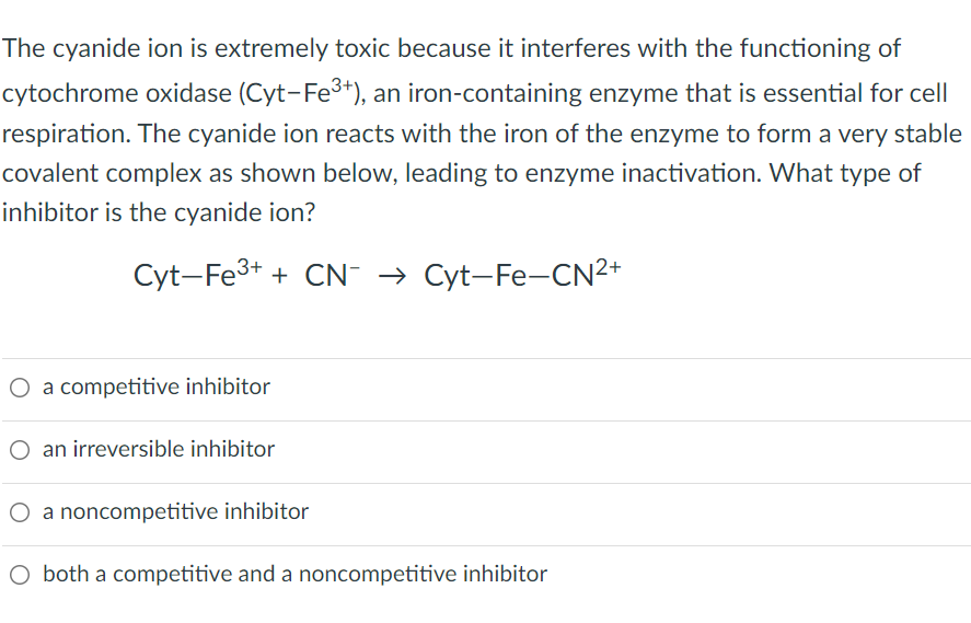 The cyanide ion is extremely toxic because it interferes with the functioning of
cytochrome oxidase (Cyt-Fe³+), an iron-containing enzyme that is essential for cell
respiration. The cyanide ion reacts with the iron of the enzyme to form a very stable
covalent complex as shown below, leading to enzyme inactivation. What type of
inhibitor is the cyanide ion?
Cyt-Fe³+ + CN → Cyt-Fe-CN²+
O a competitive inhibitor
an irreversible inhibitor
O a noncompetitive inhibitor
O both a competitive and a noncompetitive inhibitor