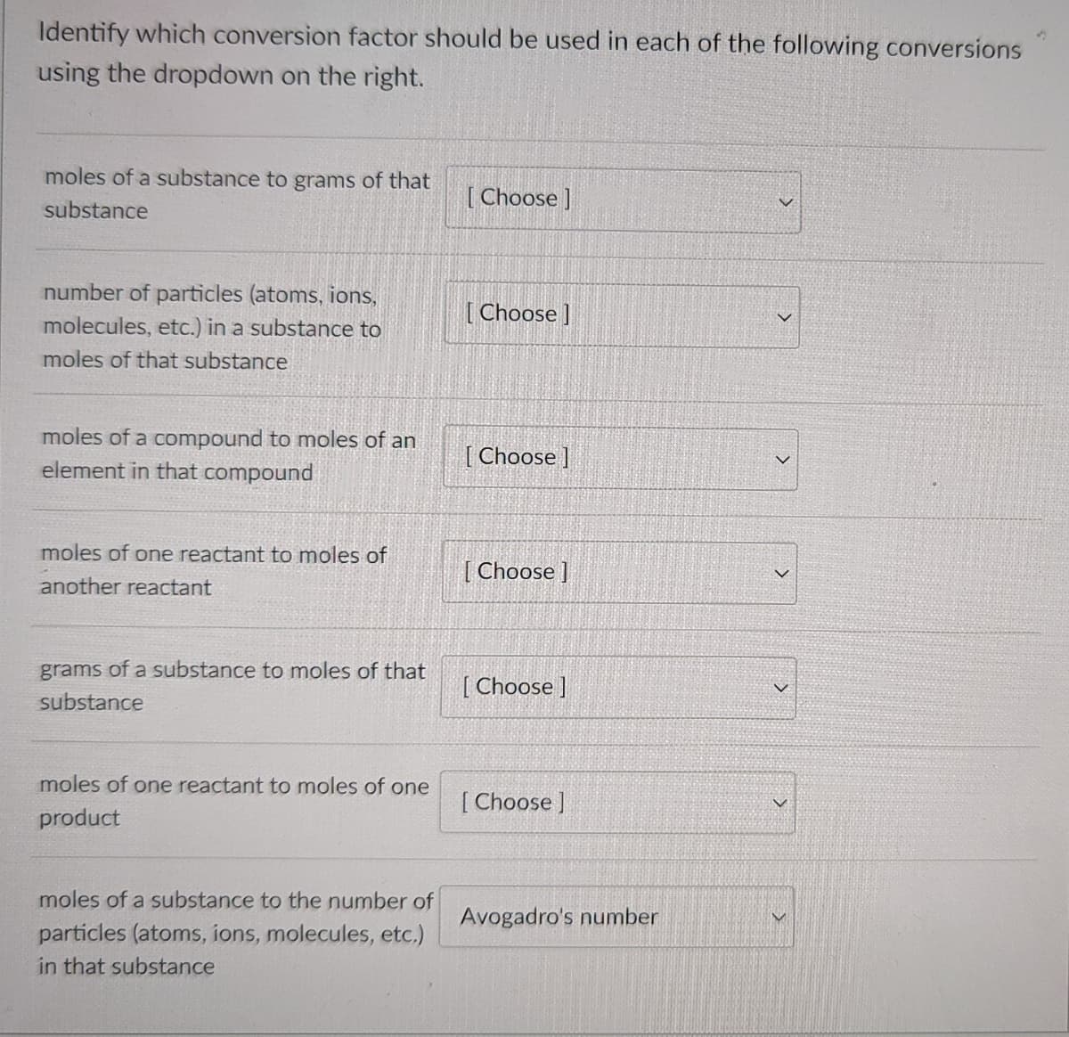 Identify which conversion factor should be used in each of the following conversions
using the dropdown on the right.
moles of a substance to grams of that
[ Choose ]
substance
number of particles (atoms, ions,
[ Choose ]
molecules, etc.) in a substance to
moles of that substance
moles of a compound to moles of an
element in that compound
[ Choose ]
moles of one reactant to moles of
[ Choose ]
another reactant
grams of a substance to moles of that
[ Choose ]
substance
moles of one reactant to moles of one
[ Choose ]
product
moles of a substance to the number of
Avogadro's number
particles (atoms, ions, molecules, etc.)
in that substance
