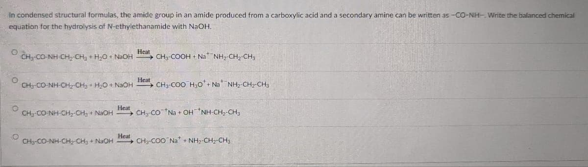 In condensed structural formulas, the amide group in an amide produced from a carboxylic acid and a secondary amine can be written as -CO-NH-. Write the balanced chemical
equation for the hydrolysis of N-ethylethanamide with NaOH.
CH, CO-NH CH, CH3 + H2O + NAOH
Heat
CH3-COOH + Na NH,-CH2-CH3
CH3-CO-NH-CH CH3 + HO+ NaOH
Heat
→ CH3-COO H3o'+ Na NH2-CH2-CH3
CH-CO-NH-CH-CH3 + NAOH
Heat
→ CH CO Na + OHNH-CH2-CH3
Heat
CH3-CO-NH-CH2-CH3 + NaOH CH3-COO Na" + NH2-CH2-CH3

