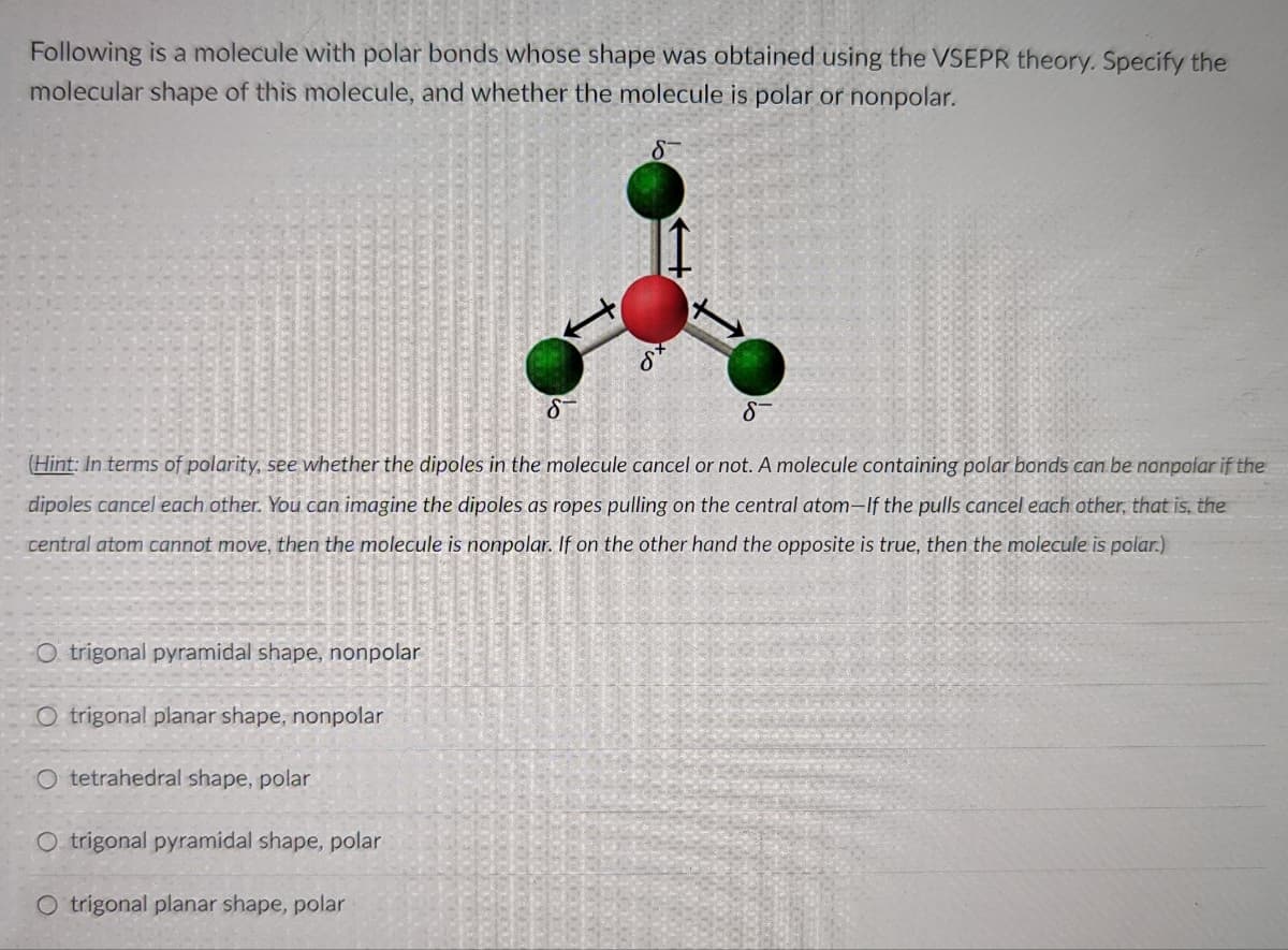 Following is a molecule with polar bonds whose shape was obtained using the VSEPR theory. Specify the
molecular shape of this molecule, and whether the molecule is polar or nonpolar.
(Hint: In terms of polarity, see whether the dipoles in the molecule cancel or not. A molecule containing polar bonds can be nanpolar if the
dipoles cancel each other. You can imagine the dipoles as ropes pulling on the central atom–If the pulls cancel each other, that is, the
central atom cannot move, then the molecule is nonpolar. If on the other hand the opposite is true, then the molecule is polar.)
O trigonal pyramidal shape, nonpolar
O trigonal planar shape, nonpolar
O tetrahedral shape, polar
O trigonal pyramidal shape, polar
O trigonal planar shape, polar
