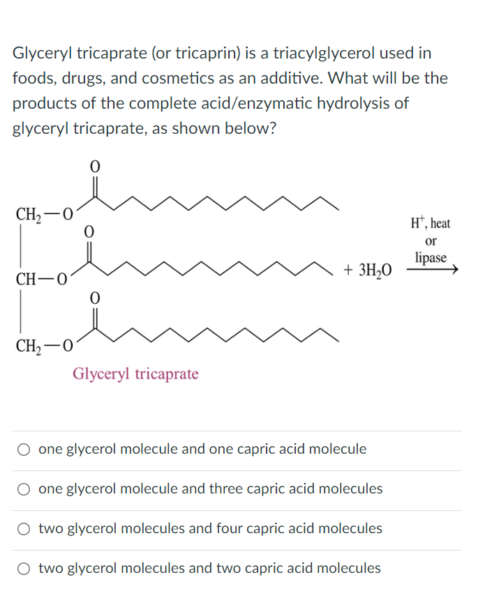 Glyceryl tricaprate (or tricaprin) is a triacylglycerol used in
foods, drugs, and cosmetics as an additive. What will be the
products of the complete acid/enzymatic hydrolysis of
glyceryl tricaprate, as shown below?
0
CH₂-0
HT, heat
or
lipase
+ 3H₂O
CH-0
CH₂2-0
Glyceryl tricaprate
O one glycerol molecule and one capric acid molecule
O one glycerol molecule and three capric acid molecules
O two glycerol molecules and four capric acid molecules
O two glycerol molecules and two capric acid molecules
0
0
