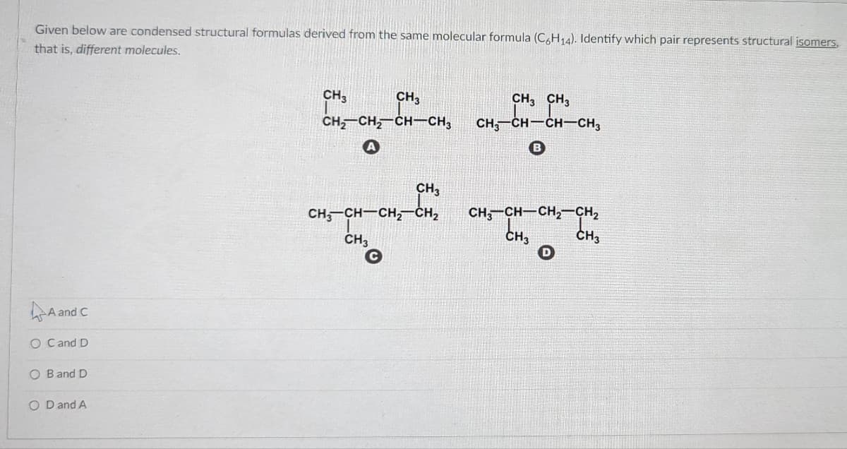 Given below are condensed structural formulas derived from the same molecular formula (C,H14). Identify which pair represents structural isomers,
that is, different molecules.
CH3
CH3
CH, CH3
CH, CH, CH-CH3
CH, CH-CH-CH3
CH3
CH, CH-CH,-CH2
CH3
CH, CH-CH CH,
CH3
CH3
A and C
O Cand D
O Band D
O D and A
