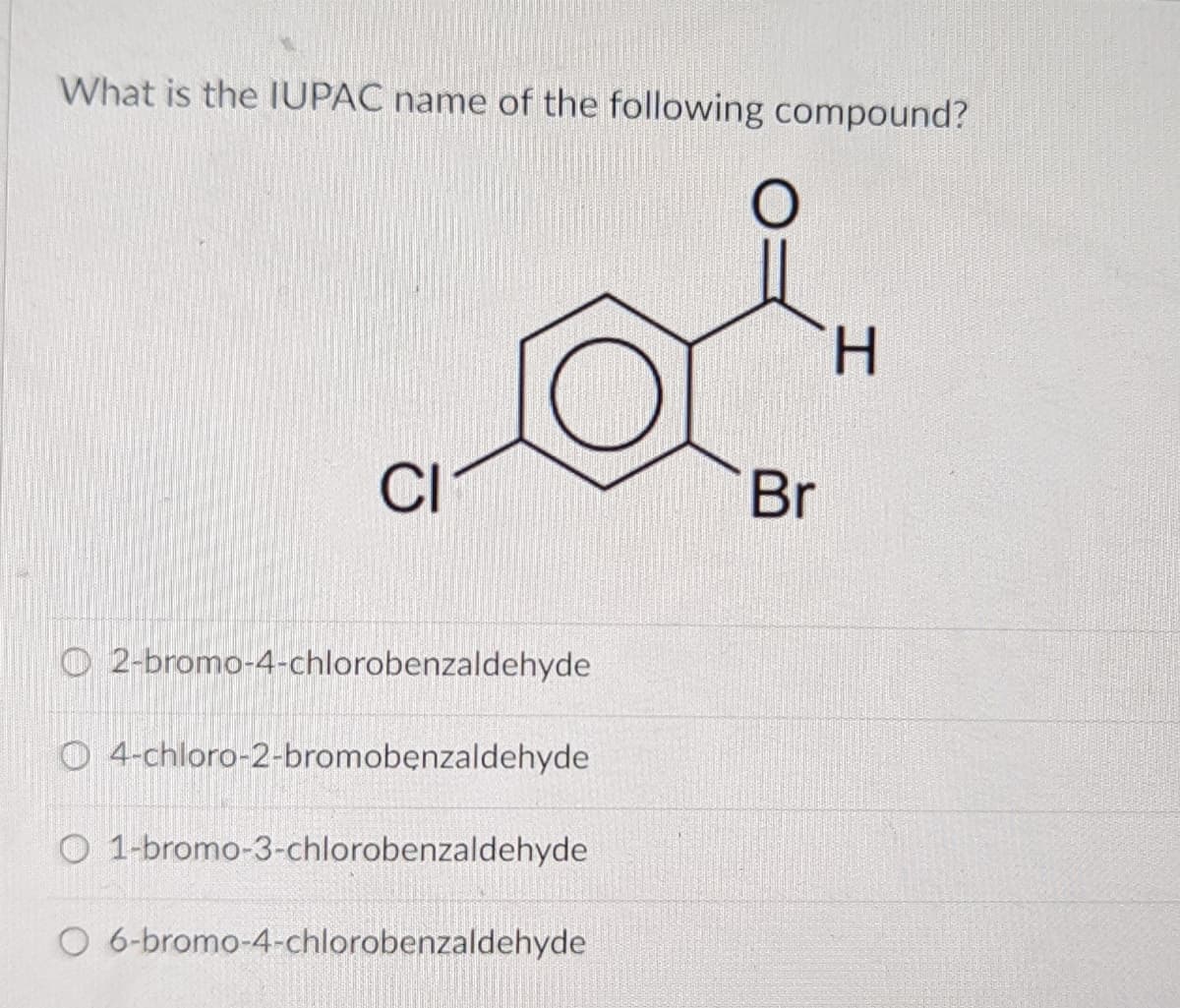 What is the IUPAC name of the following compound?
H.
CI
Br
O 2-bromo-4-chlorobenzaldehyde
O 4-chloro-2-bromobenzaldehyde
O 1-bromo-3-chlorobenzaldehyde
O 6-bromo-4-chlorobenzaldehyde

