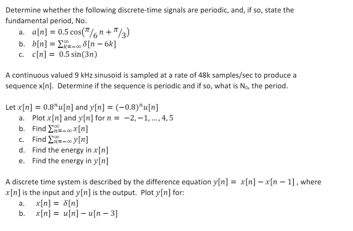 Determine whether the following discrete-time signals are periodic, and, if so, state the
fundamental period, No.
a. a[n] = 0.5 cos("/6n+"/3)
b. b[n] = E=-0 8[n – 6k]
c. c[n] = 0.5 sin(3n)
A continuous valued 9 kHz sinusoid is sampled at a rate of 48k samples/sec to produce a
sequence x[n]. Determine if the sequence is periodic and if so, what is No, the period.
Let x[n]
0.8"u[n] and y[n] = (-0.8)"u[n]
Plot x[n] and y[n] for n = -2, -1, ... , 4, 5
b. Find En=-ox[n]
Find En=-o y[n]
а.
c.
Find the energy in x[n]
Find the energy in y[n]
d.
е.
A discrete time system is described by the difference equation y[n] :
x[n] is the input and y[n] is the output. Plot y[n] for:
х[п] — x[п — 1], where
а.
x[n] = 8[n]
b. x[n] = u[n] - [n – 3]
