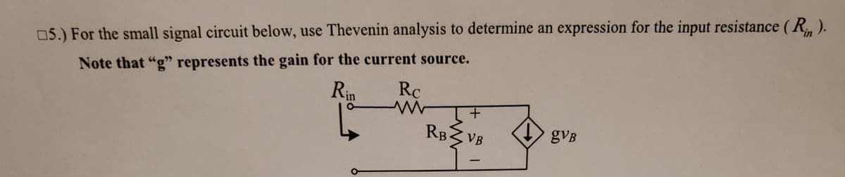 in
05.) For the small signal circuit below, use Thevenin analysis to determine an expression for the input resistance ( R. ).
Note that "g" represents the gain for the current source.
Rc
Rin
RB3 VB
gVB
-
