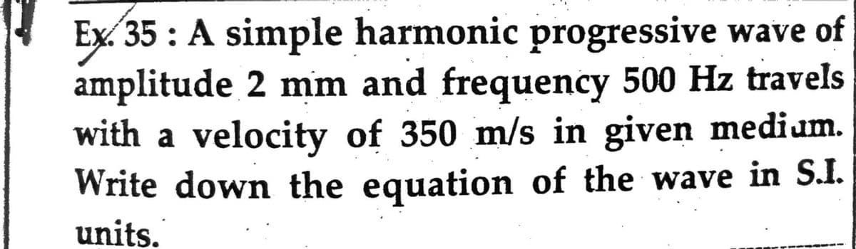 Ex. 35: A simple harmonic progressive wave of
amplitude 2 mm and frequency 500 Hz travels
with a velocity of 350 m/s in given medium.
Write down the equation of the wave in S.I.
units.
