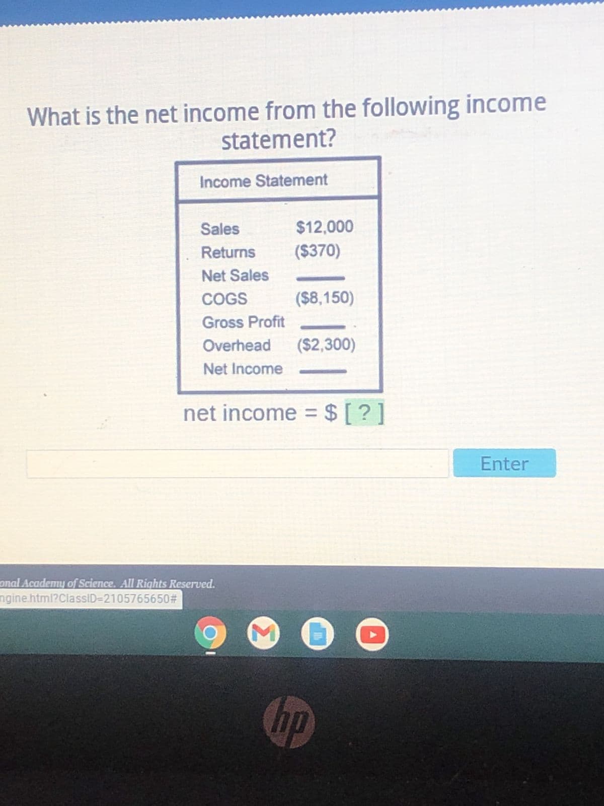 What is the net income from the following income
statement?
Income Statement
Sales
$12,000
Returns
($370)
Net Sales
COGS
($8,150)
Gross Profit
Overhead ($2,300)
Net Income
net income = $ [?]
M 0
hp
onal Academy of Science. All Rights Reserved.
ngine.html?ClassID=2105765650#
Enter