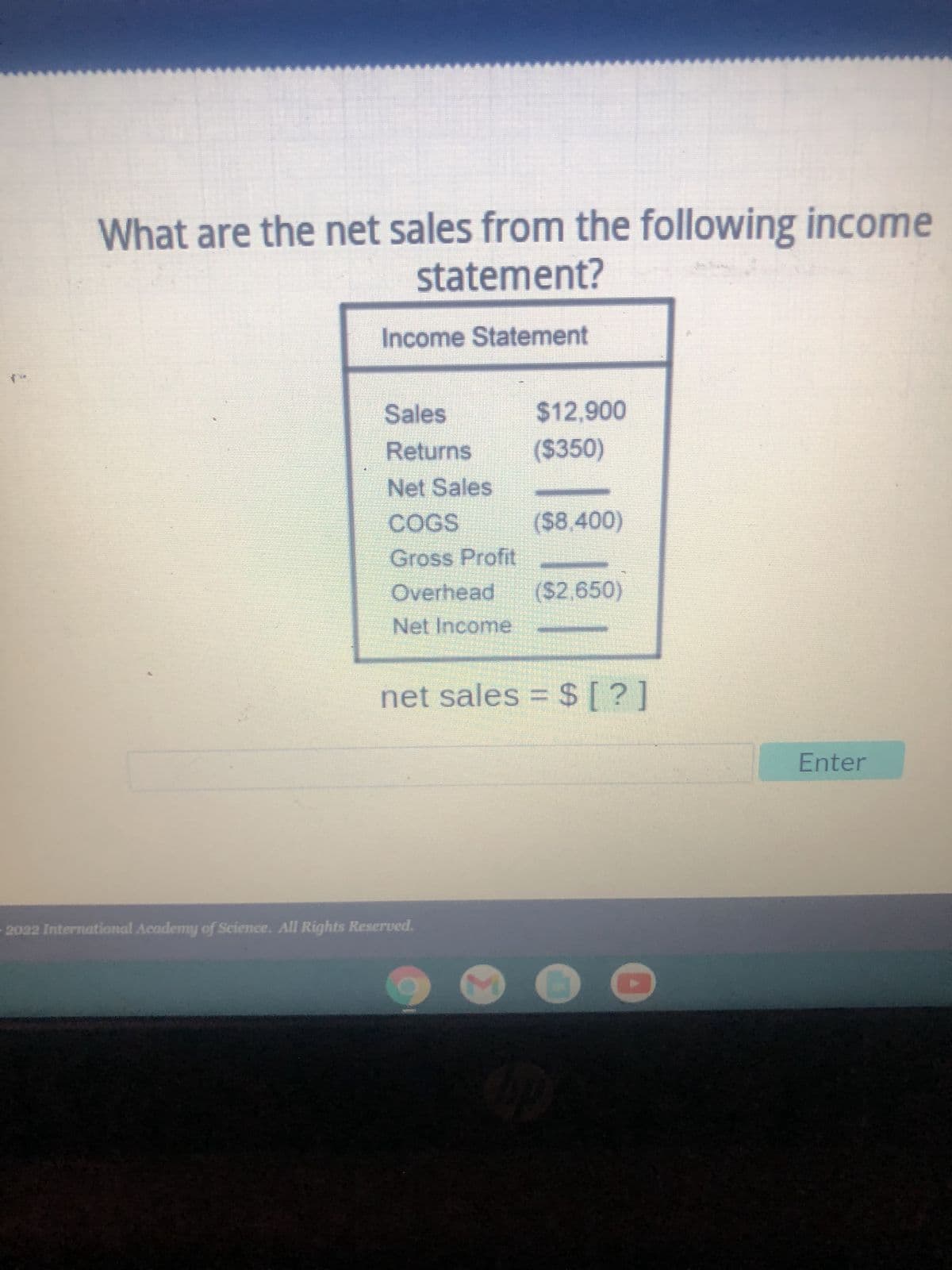 What are the net sales from the following income
statement?
Income Statement
Sales
$12,900
Returns
($350)
Net Sales
COGS
($8,400)
Gross Profit
Overhead ($2,650)
Net Income
net sales = $ [?]
2022 International Academy of Science. All Rights Reserved.
S
Enter