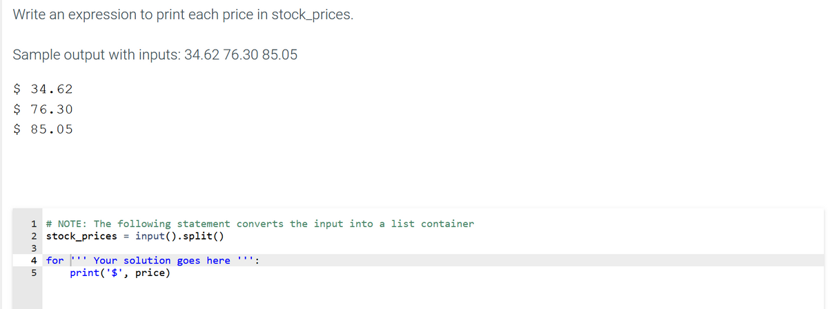 Write an expression to print each price in stock_prices.
Sample output with inputs: 34.62 76.30 85.05
$ 34.62
$ 76.30
$ 85.05
1 # NOTE: The following statement converts the input into a list container
2 stock_prices = input().split()
3
4 for ''' Your solution goes here ''':
print('$', price)
5
